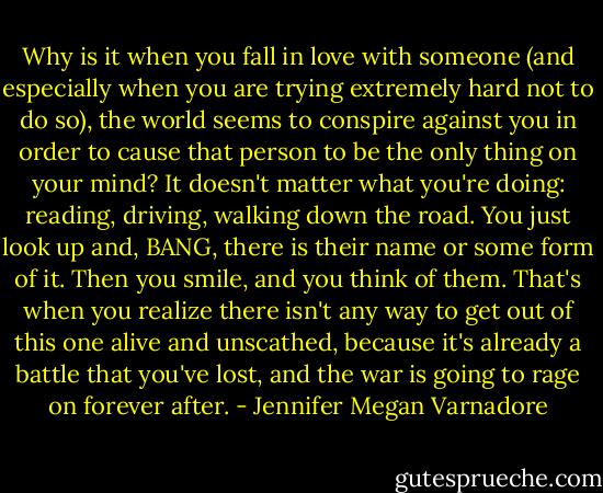 Why is it when you fall in love with someone (and especially when you are trying extremely hard not to do so), the world seems to conspire against you in order to cause that person to be the only thing on your mind? It doesn't matter what you're doing: reading, driving, walking down the road. You just look up and, BANG, there is their name or some form of it. Then you smile, and you think of them. That's when you realize there isn't any way to get out of this one alive and unscathed, because it's already a battle that you've lost, and the war is going to rage on forever after. - Jennifer Megan Varnadore