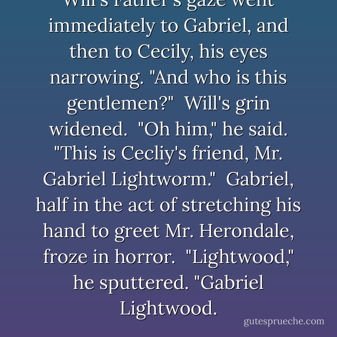Will's Father's gaze went immediately to Gabriel, and then to Cecily, his eyes narrowing.<br />"And who is this gentlemen?" <br />Will's grin widened. <br />"Oh him," he said. "This is Cecliy's friend, Mr. Gabriel Lightworm." <br />Gabriel, half in the act of stretching his hand to greet Mr. Herondale, froze in horror. <br />"Lightwood," he sputtered. "Gabriel Lightwood. - Cassandra Clare