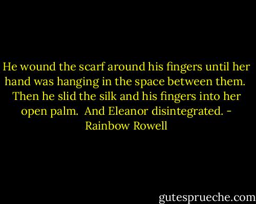 He wound the scarf around his fingers until her hand was hanging in the space between them.<br /><br />Then he slid the silk and his fingers into her open palm.<br /><br />And Eleanor disintegrated. - Rainbow Rowell