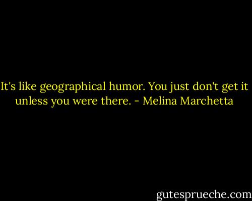 It's like geographical humor. You just don't get it unless you were there. - Melina Marchetta