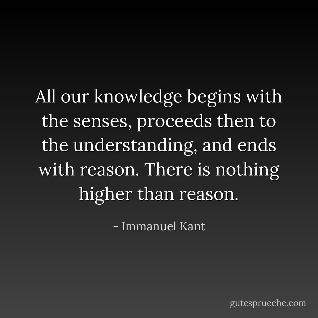 All our knowledge begins with the senses, proceeds then to the understanding, and ends with reason. There is nothing higher than reason. - Immanuel Kant