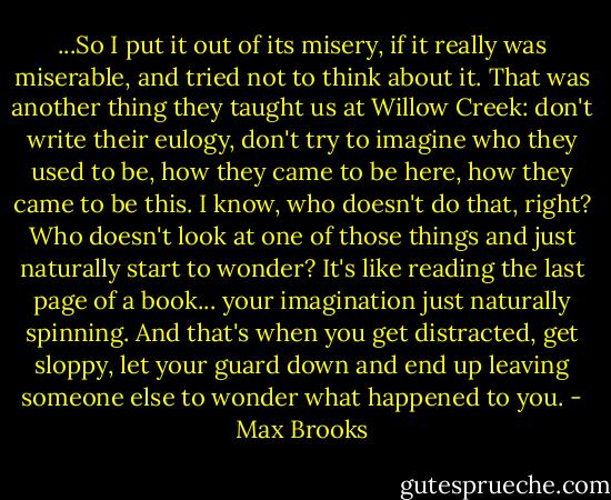 ...So I put it out of its misery, if it really was miserable, and tried not to think about it. That was another thing they taught us at Willow Creek: don't write their eulogy, don't try to imagine who they used to be, how they came to be here, how they came to be this. I know, who doesn't do that, right? Who doesn't look at one of those things and just naturally start to wonder? It's like reading the last page of a book... your imagination just naturally spinning. And that's when you get distracted, get sloppy, let your guard down and end up leaving someone else to wonder what happened to you. - Max Brooks