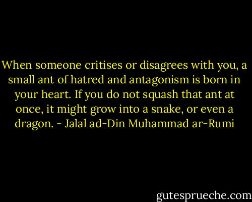 When someone critises or disagrees with you, a small ant of hatred and antagonism is born in your heart. If you do not squash that ant at once, it might grow into a snake, or even a dragon. - Jalal ad-Din Muhammad ar-Rumi