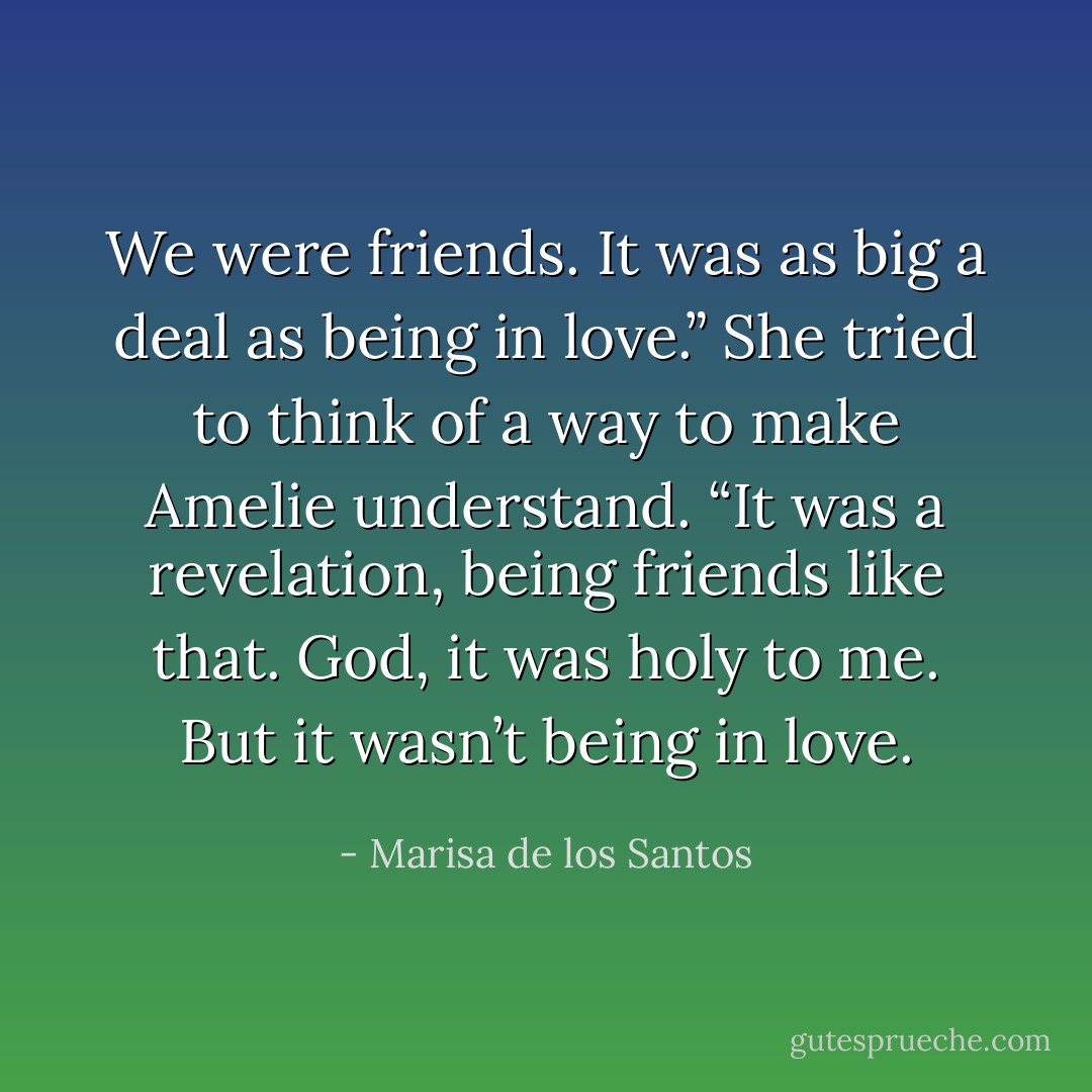 We were friends. It was as big a deal as being in love.” She tried to think of a way to make Amelie understand. “It was a revelation, being friends like that. God, it was holy to me. But it wasn’t being in love. - Marisa de los Santos