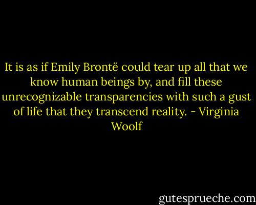 It is as if Emily Brontë could tear up all that we know human beings by, and fill these unrecognizable transparencies with such a gust of life that they transcend reality. - Virginia Woolf