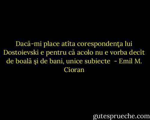 Dacă-mi place atîta corespondenţa lui Dostoievski e pentru că acolo nu e vorba decît de boală şi de bani, unice subiecte  - Emil M. Cioran
