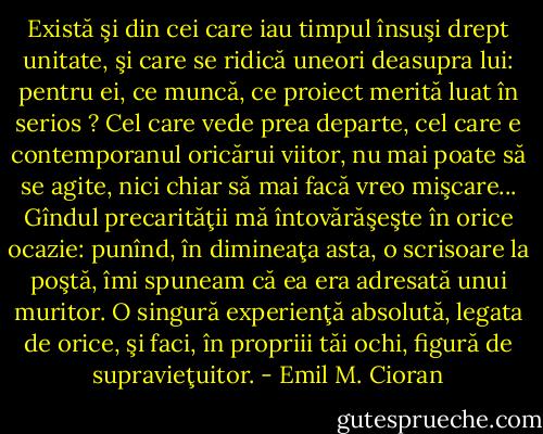 Există şi din cei care iau timpul însuşi drept unitate, şi care se ridică uneori deasupra lui: pentru ei, ce muncă, ce proiect merită luat în serios ? Cel care vede prea departe, cel care e contemporanul oricărui viitor, nu mai poate să se agite, nici chiar să mai facă vreo mişcare... Gîndul precarităţii mă întovărăşeşte în orice ocazie: punînd, în dimineaţa asta, o scrisoare la poştă, îmi spuneam că ea era adresată unui muritor. O singură experienţă absolută, legata de orice, şi faci, în propriii tăi ochi, figură de supravieţuitor. - Emil M. Cioran