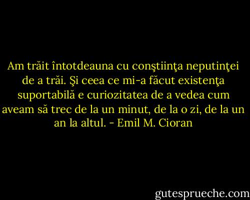 Am trăit întotdeauna cu conştiinţa neputinţei de a trăi. Şi ceea ce mi-a făcut existenţa suportabilă e curiozitatea de a vedea cum aveam să trec de la un minut, de la o zi, de la un an la altul. - Emil M. Cioran
