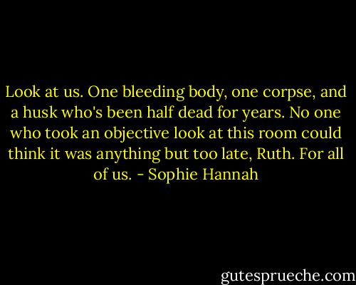 Look at us. One bleeding body, one corpse, and a husk who's been half dead for years. No one who took an objective look at this room could think it was anything but too late, Ruth. For all of us. - Sophie Hannah