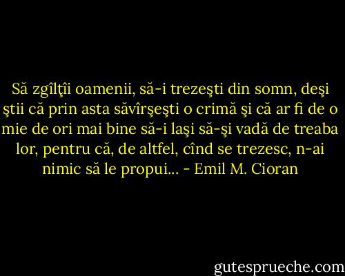 Să zgîlţîi oamenii, să-i trezeşti din somn, deşi ştii că prin asta săvîrşeşti o crimă şi că ar fi de o mie de ori mai bine să-i laşi să-şi vadă de treaba lor, pentru că, de altfel, cînd se trezesc, n-ai nimic să le propui... - Emil M. Cioran