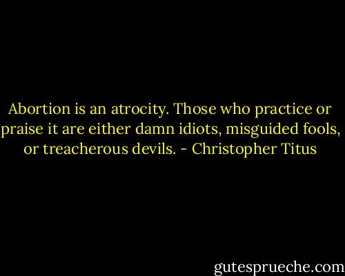 Abortion is an atrocity. Those who practice or praise it are either damn idiots, misguided fools, or treacherous devils. - Christopher Titus