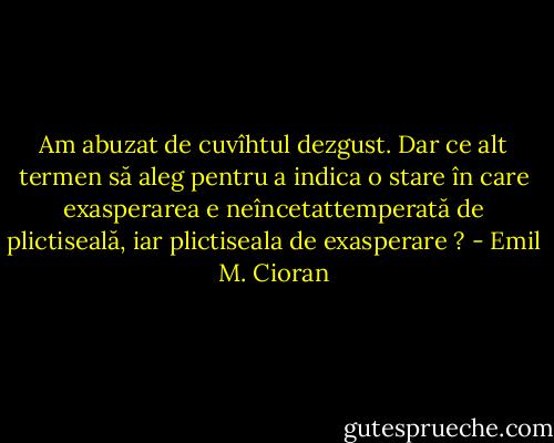 Am abuzat de cuvîhtul dezgust. Dar ce alt termen să aleg pentru a indica o stare în care exasperarea e neîncetattemperată de plictiseală, iar plictiseala de exasperare ? - Emil M. Cioran