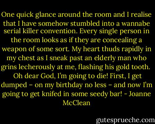 One quick glance around the room and I realise that I have somehow stumbled into a wannabe serial killer convention. Every single person in the room looks as if they are concealing a weapon of some sort. My heart thuds rapidly in my chest as I sneak past an elderly man who grins lecherously at me, flashing his gold tooth. <br /><br />Oh dear God, I’m going to die!<br />First, I get dumped – on my birthday no less – and now I’m going to get knifed in some seedy bar! - Joanne McClean