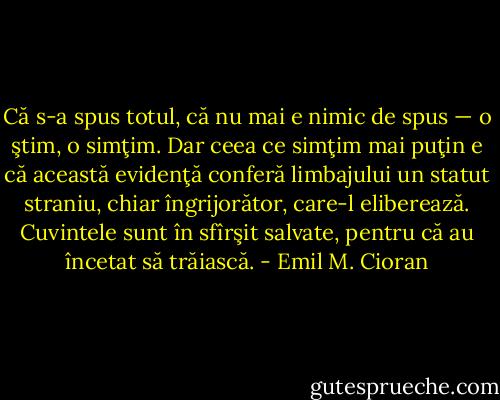 Că s-a spus totul, că nu mai e nimic de spus — o ştim, o simţim. Dar ceea ce simţim mai puţin e că această evidenţă conferă limbajului un statut straniu, chiar îngrijorător, care-l eliberează. Cuvintele sunt în sfîrşit salvate, pentru că au încetat să trăiască. - Emil M. Cioran