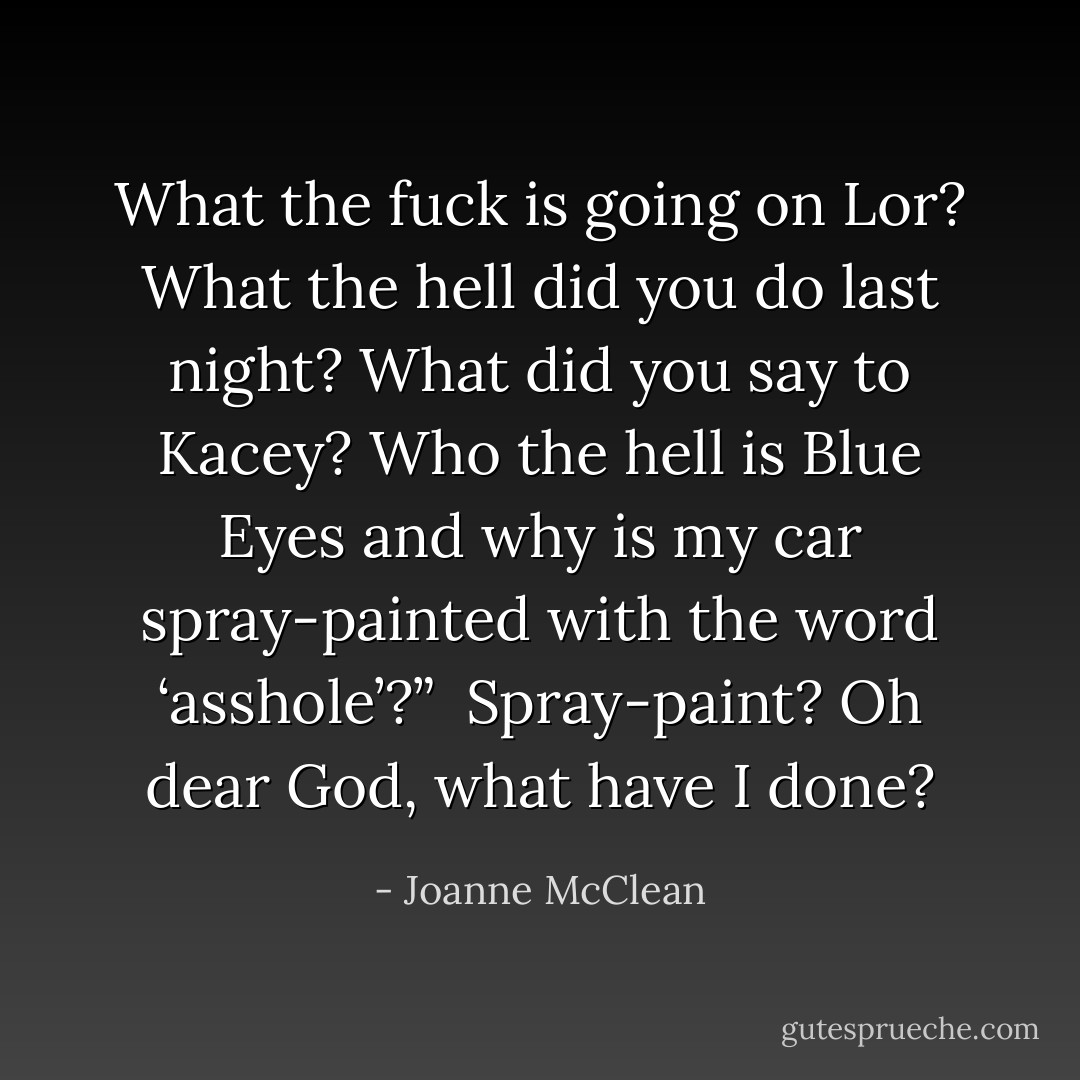 What the fuck is going on Lor? What the hell did you do last night? What did you say to Kacey? Who the hell is Blue Eyes and why is my car spray-painted with the word ‘asshole’?”<br /><br />Spray-paint? Oh dear God, what have I done? - Joanne McClean