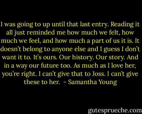 I was going to up until that last entry. Reading it all just reminded me how much we felt, how much we feel, and how much a part of us it is. It doesn’t belong to anyone else and I guess I don’t want it to.<br />It’s ours. Our history. Our story. And in a way our future too. As much as I love her, you’re right. I can’t give that to Joss. I can’t give these to her.  - Samantha Young