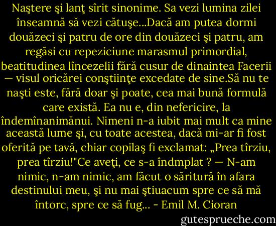Naştere şi lanţ sîrit sinonime. Sa vezi lumina zilei înseamnă să vezi cătuşe...Dacă am putea dormi douăzeci şi patru de ore din douăzeci şi patru, am regăsi cu repeziciune marasmul primordial, beatitudinea lîncezelii fără cusur de dinaintea Facerii — visul oricărei conştiinţe excedate de sine.Să nu te naşti este, fără doar şi poate, cea mai bună formulă care există. Ea nu e, din nefericire, la îndemînanimănui. Nimeni n-a iubit mai mult ca mine această lume şi, cu toate acestea, dacă mi-ar fi fost oferită pe tavă, chiar copilaş fi exclamat: „Prea tîrziu, prea tîrziu!"Ce aveţi, ce s-a îndmplat ? — N-am nimic, n-am nimic, am făcut o săritură în afara destinului meu, şi nu mai ştiuacum spre ce să mă întorc, spre ce să fug... - Emil M. Cioran