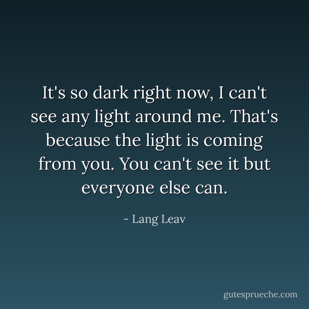 It's so dark right now, I can't see any light around me. That's because the light is coming from you. You can't see it but everyone else can. - Lang Leav