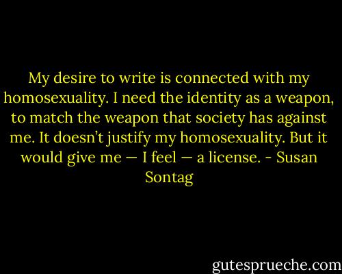 My desire to write is connected with my homosexuality. I need the identity as a weapon, to match the weapon that society has against me. It doesn’t justify my homosexuality. But it would give me — I feel — a license. - Susan Sontag