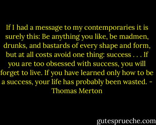 If I had a message to my contemporaries it is surely this: Be anything you like, be madmen, drunks, and bastards of every shape and form, but at all costs avoid one thing: success . . . If you are too obsessed with success, you will forget to live. If you have learned only how to be a success, your life has probably been wasted. - Thomas Merton