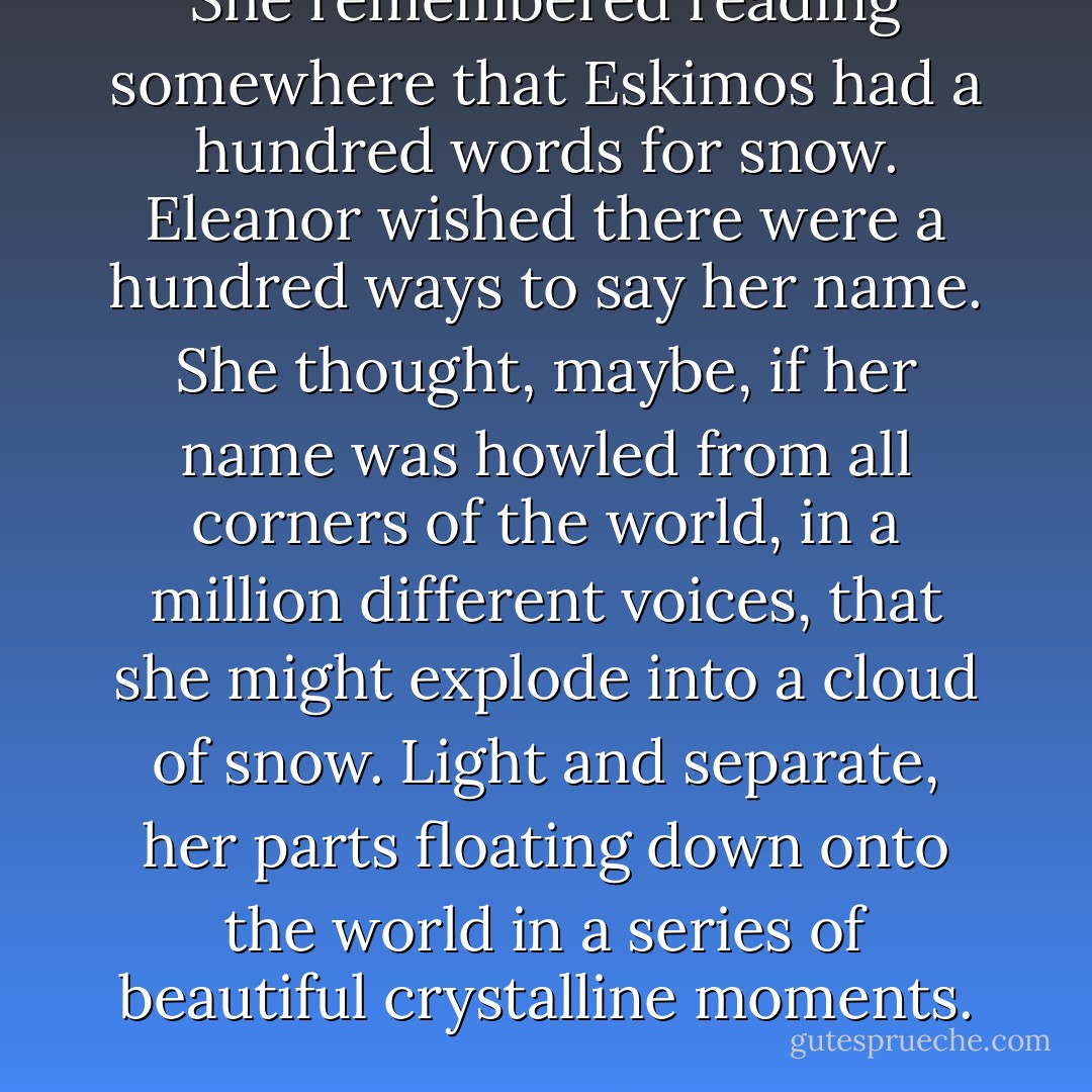 She remembered reading somewhere that Eskimos had a hundred words for snow. Eleanor wished there were a hundred ways to say her name. She thought, maybe, if her name was howled from all corners of the world, in a million different voices, that she might explode into a cloud of snow. Light and separate, her parts floating down onto the world in a series of beautiful crystalline moments. - Suzanne Palmieri