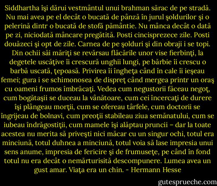 Siddhartha îşi dărui vestmântul unui brahman sărac de pe stradă. Nu mai avea pe el decât o bucată de pânză în jurul şoldurilor şi o pelerină dintr o bucată de stofă pământie. Nu mânca decât o dată pe zi, niciodată mâncare pregătită. Posti cincisprezece zile. Posti douăzeci şi opt de zile. Carnea de pe şolduri şi din obraji i se topi. Din ochii săi măriţi se revărsau flăcările unor vise fierbinţi, la degetele uscăţive îi crescură unghii lungi, pe bărbie îi crescu o barbă uscată, ţepoasă. Privirea îi îngheţa când în cale îi ieşeau femei; gura i se schimonosea de dispreţ când mergea printr un oraş cu oameni frumos îmbrăcaţi. Vedea cum negustorii făceau negoţ, cum bogătaşii se duceau la vânătoare, cum cei încercaţi de durere îşi plângeau morţii, cum se ofereau târfele, cum doctorii se îngrijeau de bolnavi, cum preoţii stabileau ziua semănatului, cum se iubeau îndrăgostiţii, cum mamele îşi alăptau pruncii – dar la toate acestea nu merita să priveşti nici măcar cu un singur ochi, totul era minciună, totul duhnea a minciună, totul voia să lase impresia unui sens anume, impresia de fericire şi de frumuseţe, pe când în fond totul nu era decât o nemărturisită descompunere. Lumea avea un gust amar. Viaţa era un chin. - Hermann Hesse