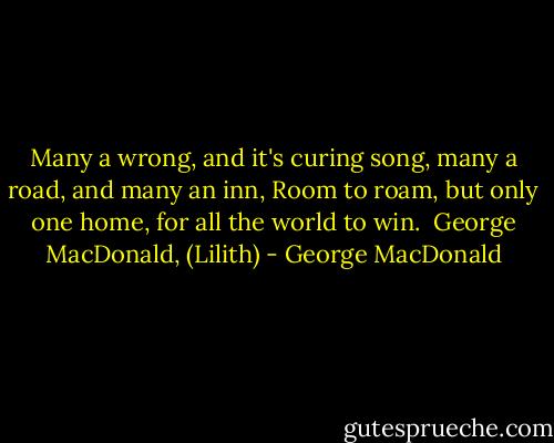 Many a wrong, and it's curing song,<br />many a road, and many an inn,<br />Room to roam, but only one home,<br />for all the world to win.<br /><br />George MacDonald, (Lilith) - George MacDonald