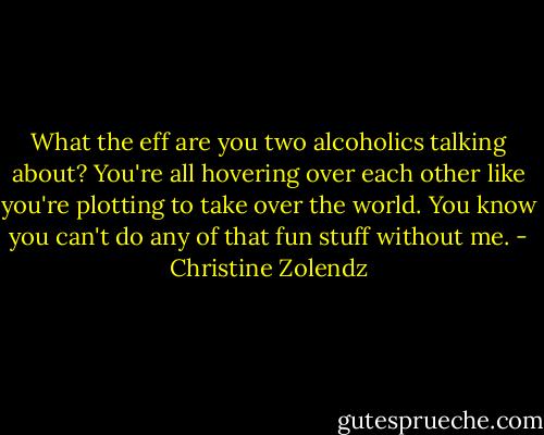 What the eff are you two alcoholics talking about? You're all hovering over each other like you're plotting to take over the world. You know you can't do any of that fun stuff without me. - Christine Zolendz