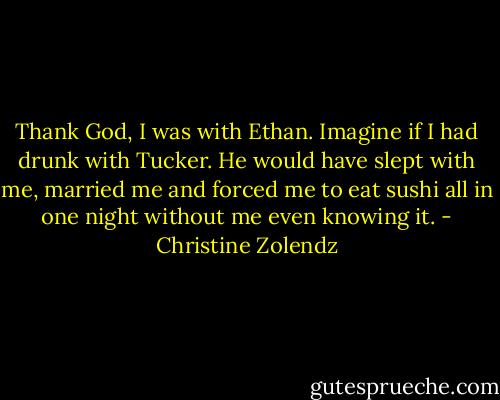 Thank God, I was with Ethan. Imagine if I had drunk with Tucker. He would have slept with me, married me and forced me to eat sushi all in one night without me even knowing it. - Christine Zolendz