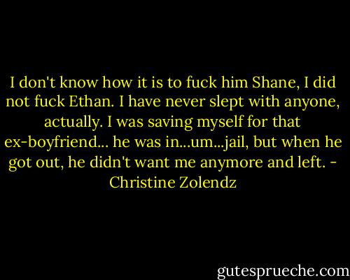 I don't know how it is to fuck him Shane, I did not fuck Ethan. I have never slept with anyone, actually. I was saving myself for that ex-boyfriend... he was in...um...jail, but when he got out, he didn't want me anymore and left. - Christine Zolendz