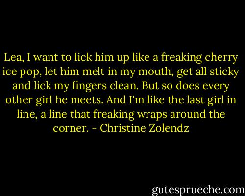 Lea, I want to lick him up like a freaking cherry ice pop, let him melt in my mouth, get all sticky and lick my fingers clean. But so does every other girl he meets. And I'm like the last girl in line, a line that freaking wraps around the corner. - Christine Zolendz