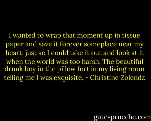 I wanted to wrap that moment up in tissue paper and save it forever someplace near my heart, just so I could take it out and look at it when the world was too harsh. The beautiful drunk boy in the pillow fort in my living room telling me I was exquisite. - Christine Zolendz