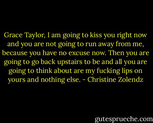 Grace Taylor, I am going to kiss you right now and you are not going to run away from me, because you have no excuse now. Then you are going to go back upstairs to be and all you are going to think about are my fucking lips on yours and nothing else. - Christine Zolendz