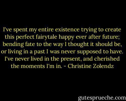 I've spent my entire existence trying to create this perfect fairytale happy ever after future; bending fate to the way I thought it should be, or living in a past I was never supposed to have. I've never lived in the present, and cherished the moments I'm in. - Christine Zolendz