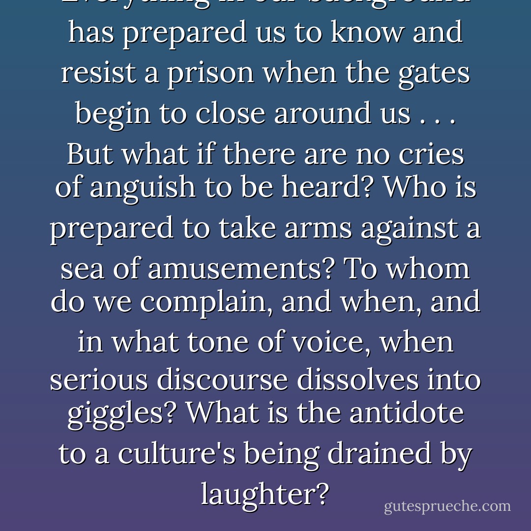 Everything in our background has prepared us to know and resist a prison when the gates begin to close around us . . . But what if there are no cries of anguish to be heard? Who is prepared to take arms against a sea of amusements? To whom do we complain, and when, and in what tone of voice, when serious discourse dissolves into giggles? What is the antidote to a culture's being drained by laughter? - Neil Postman