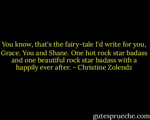 You know, that's the fairy-tale I'd write for you, Grace. You and Shane. One hot rock star badass and one beautiful rock star badass with a happily ever after. - Christine Zolendz