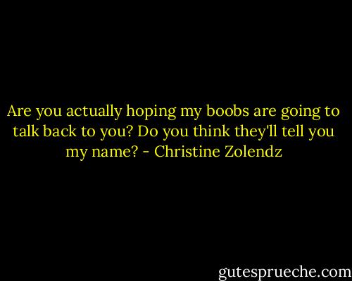 Are you actually hoping my boobs are going to talk back to you? Do you think they'll tell you my name? - Christine Zolendz