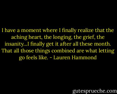 I have a moment where I finally realize that the aching heart, the longing, the grief, the insanity...I finally get it after all these month. That all those things combined are what letting go feels like. - Lauren Hammond