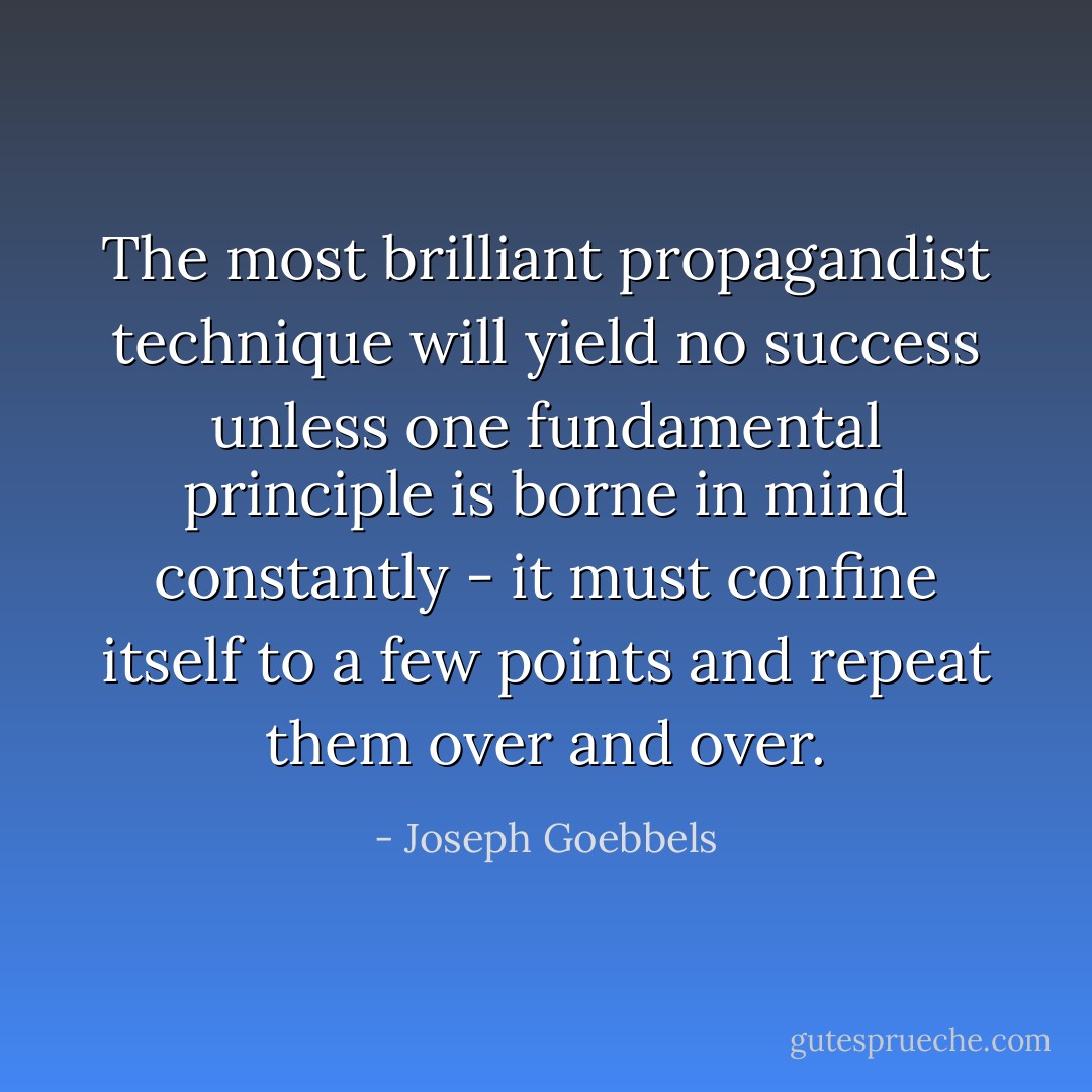 The most brilliant propagandist technique will yield no success unless one fundamental principle is borne in mind constantly - it must confine itself to a few points and repeat them over and over. - Joseph Goebbels