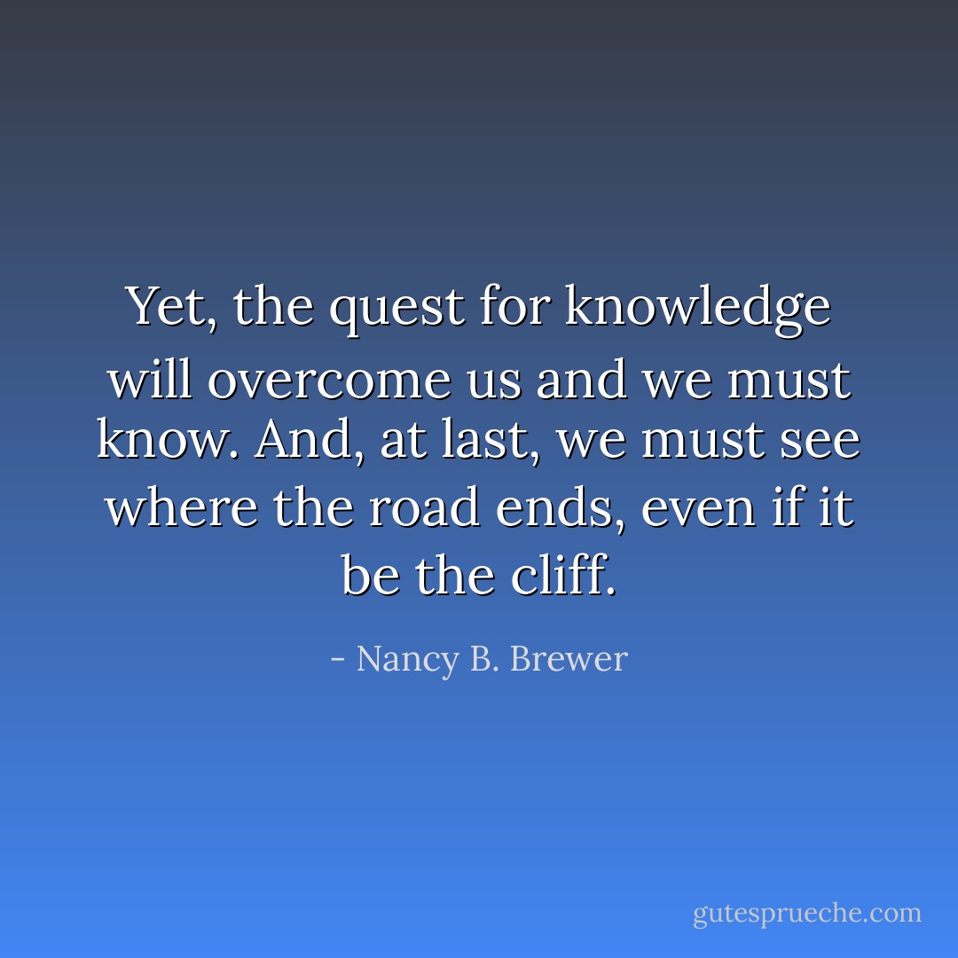 Yet, the quest for knowledge will overcome us and we must know. And, at last, we must see where the road ends, even if it be the cliff. - Nancy B. Brewer