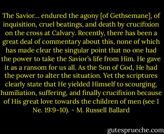 The Savior… endured the agony [of Gethsemane], of inquisition, cruel beatings, and death by crucifixion on the cross at Calvary. Recently, there has been a great deal of commentary about this, none of which has made clear the singular point that no one had the power to take the Savior’s life from Him. He gave it as a ransom for us all. As the Son of God, He had the power to alter the situation. Yet the scriptures clearly state that He yielded Himself to scourging, humiliation, suffering, and finally crucifixion because of His great love towards the children of men (see 1 Ne. 19:9–10). - M. Russell Ballard