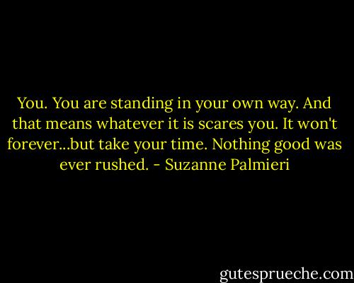 You. You are standing in your own way. And that means whatever it is scares you. It won't forever...but take your time. Nothing good was ever rushed. - Suzanne Palmieri