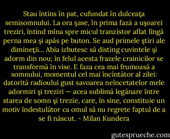 Stau întins în pat, cufundat în dulceaţa semisomnului. La ora şase, în prima fază a uşoarei treziri, întind mîna spre micul tranzistor aflat lîngă perna mea şi apăs pe buton. Se aud primele ştiri ale dimineţii... Abia izbutesc să disting cuvintele şi adorm din nou; în felul acesta frazele crainicilor se transformă în vise. E faza cea mai frumoasă a somnului, momentul cel mai încîntător al zilei: datorită radioului gust savoarea neîncetatelor mele adormiri şi treziri — acea sublimă legănare între starea de somn şi trezie, care, în sine, constituie un motiv îndestulător ca omul să nu regrete faptul de a se fi născut. - Milan Kundera