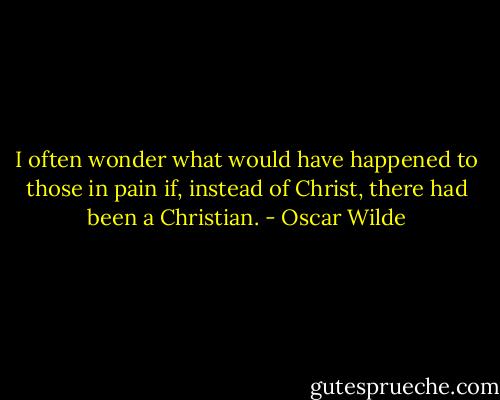 I often wonder what would have happened to those in pain if, instead of Christ, there had been a Christian. - Oscar Wilde