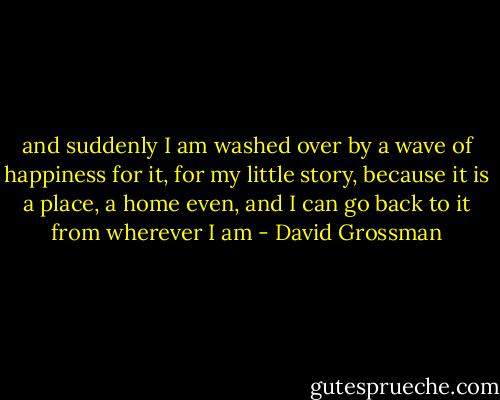 and suddenly I am washed over by a wave of happiness for it, for my little story, because it is a place, a home even, and I can go back to it from wherever I am - David Grossman