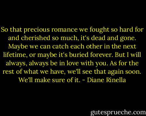 So that precious romance we fought so hard for and cherished so much, it's dead and gone. Maybe we can catch each other in the next lifetime, or maybe it's buried forever. But I will always, always be in love with you. As for the rest of what we have, we'll see that again soon. We'll make sure of it. - Diane Rinella