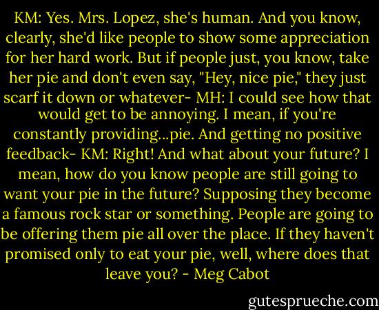 KM: Yes. Mrs. Lopez, she's human. And you know, clearly, she'd like people to show some appreciation for her hard work. But if people just, you know, take her pie and don't even say, "Hey, nice pie," they just scarf it down or whatever-<br />MH: I could see how that would get to be annoying. I mean, if you're constantly providing...pie. And getting no positive feedback-<br />KM: Right! And what about your future? I mean, how do you know people are still going to want your pie in the future? Supposing they become a famous rock star or something. People are going to be offering them pie all over the place. If they haven't promised only to eat your pie, well, where does that leave you? - Meg Cabot