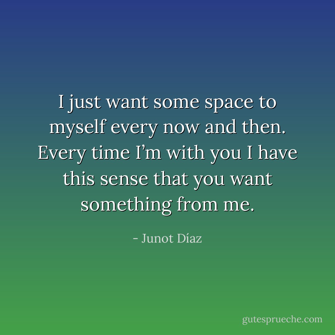 I just want some space to myself every now and then. Every time I’m with you I have this sense that you want something from me. - Junot Díaz