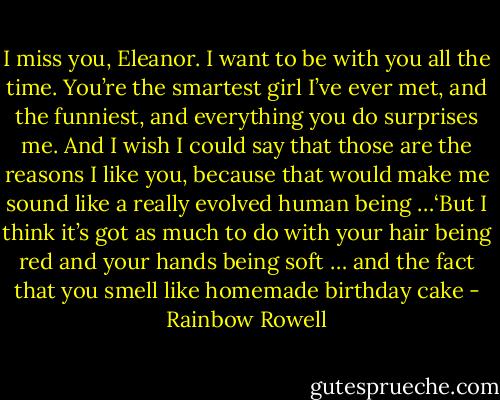 I miss you, Eleanor. I want to be with you all the time. You’re the smartest girl I’ve ever met, and the funniest, and everything you do surprises me. And I wish I could say that those are the reasons I like you, because that would make me sound like a really evolved human being …‘But I think it’s got as much to do with your hair being red and your hands being soft … and the fact that you smell like homemade birthday cake - Rainbow Rowell