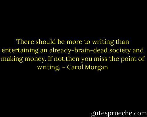 There should be more to writing than entertaining an already-brain-dead society and making money. If not,then you miss the point of writing. - Carol Morgan